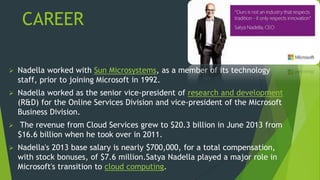 CAREER
 Nadella worked with Sun Microsystems, as a member of its technology
staff, prior to joining Microsoft in 1992.
 Nadella worked as the senior vice-president of research and development
(R&D) for the Online Services Division and vice-president of the Microsoft
Business Division.
 The revenue from Cloud Services grew to $20.3 billion in June 2013 from
$16.6 billion when he took over in 2011.
 Nadella's 2013 base salary is nearly $700,000, for a total compensation,
with stock bonuses, of $7.6 million.Satya Nadella played a major role in
Microsoft's transition to cloud computing.
 
