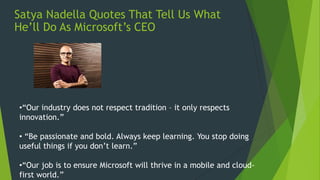 Satya Nadella Quotes That Tell Us What
He’ll Do As Microsoft’s CEO
•“Our industry does not respect tradition – it only respects
innovation.”
• “Be passionate and bold. Always keep learning. You stop doing
useful things if you don’t learn.”
•“Our job is to ensure Microsoft will thrive in a mobile and cloud-
first world.”
 