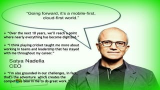  “Over the next 10 years, we’ll reach a point
where nearly everything has become digitized.”
 “I think playing cricket taught me more about
working in teams and leadership that has stayed
with me throughout my career.”
 “I'm also grounded in our challenges, in fact,
that’s the adventure which creates the
competitive zeal in me to do great work.”
 