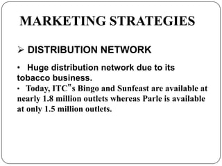 MARKETING STRATEGIES
 DISTRIBUTION NETWORK
• Huge distribution network due to its
tobacco business.
• Today, ITC‟s Bingo and Sunfeast are available at
nearly 1.8 million outlets whereas Parle is available
at only 1.5 million outlets.
 