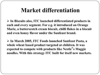 Market differentiation
 In Biscuits also, ITC launched differentiated products in
each and every segment. For e.g. it introduced an Orange
Marie, a butterscotch cream biscuit, chilli flakes in a biscuit
and even honey flavor under the Sunfeast brand.
 In March 2005, ITC Foods launched Sunfeast Pasta, a
whole wheat based product targeted at children. It was
expected to compete with products like Nestle‟s Maggie
noodles. With this strategy ITC built for itself new markets.
 