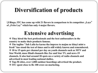 Diversification of products
 Bingo, ITC has come up with 21 flavors in comparison to its competitor „Lays‟
of „Frito Lay‟ which has only 4 major flavors.
Extensive advertising
 They hired the best professionals and the best ambassadors in the
country to make their products famous.
 The tagline "Jab Laila ko karna tha impress to majnu ne khayi mint o
fresh" has stood the test of times and is still widely known and remembered.
 10 to 15 spots per channel per day on youth channels such as MTV and
Star World, mass Hindi channels like Zee and Star TV, and news 19
channels. It also had around 20 spots on a variety of radio channels and
advertised in most leading national dailies.
 Top-30 cities, over 1,000 outdoor hoardings advertised the product.
 ITC spent close to Rs 100 crore on marketing.
 