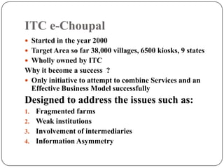 ITC e-Choupal
 Started in the year 2000
 Target Area so far 38,000 villages, 6500 kiosks, 9 states
 Wholly owned by ITC
Why it become a success ?
 Only initiative to attempt to combine Services and an
Effective Business Model successfully
Designed to address the issues such as:
1. Fragmented farms
2. Weak institutions
3. Involvement of intermediaries
4. Information Asymmetry
 