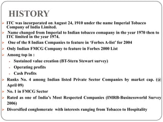 HISTORY
 ITC was incorporated on August 24, 1910 under the name Imperial Tobacco
Company of India Limited.
 Name changed from Imperial to Indian tobacco comapany in the year 1970 then to
ITC limited in the year 1974.
 One of the 8 Indian Companies to feature in ‘Forbes A-list’ for 2004
 Only Indian FMCG Company to feature in Forbes 2000 List
 Among top in :
 Sustained value creation (BT-Stern Stewart survey)
 Operating profits
 Cash Profits
 Ranks No. 4 among Indian listed Private Sector Companies by market cap. (@
April 09)
 No. 1 in FMCG Sector
 Rated as one of India’s Most Respected Companies (IMRB-Businessworld Survey
2006)
 Diversified conglomerate with interests ranging from Tobacco to Hospitality
 