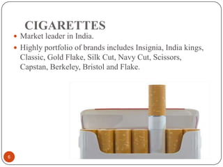 CIGARETTES
6
 Market leader in India.
 Highly portfolio of brands includes Insignia, India kings,
Classic, Gold Flake, Silk Cut, Navy Cut, Scissors,
Capstan, Berkeley, Bristol and Flake.
 
