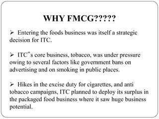 WHY FMCG?????
 Entering the foods business was itself a strategic
decision for ITC.
 ITC‟s core business, tobacco, was under pressure
owing to several factors like government bans on
advertising and on smoking in public places.
 Hikes in the excise duty for cigarettes, and anti
tobacco campaigns, ITC planned to deploy its surplus in
the packaged food business where it saw huge business
potential.
 