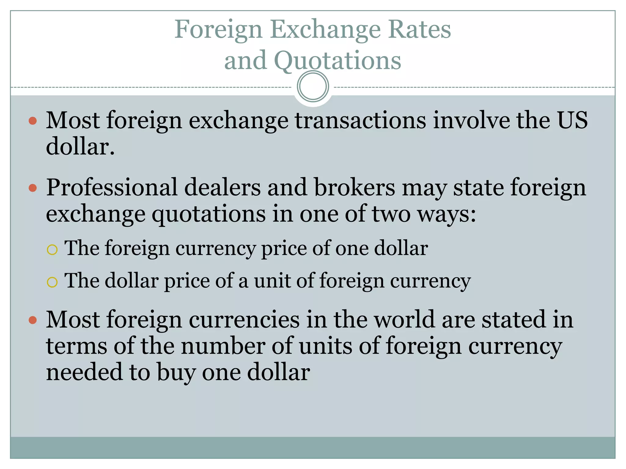 Foreign Exchange Rates
and Quotations
 Most foreign exchange transactions involve the US
dollar.
 Professional dealers and brokers may state foreign
exchange quotations in one of two ways:
 The foreign currency price of one dollar
 The dollar price of a unit of foreign currency
 Most foreign currencies in the world are stated in
terms of the number of units of foreign currency
needed to buy one dollar
 