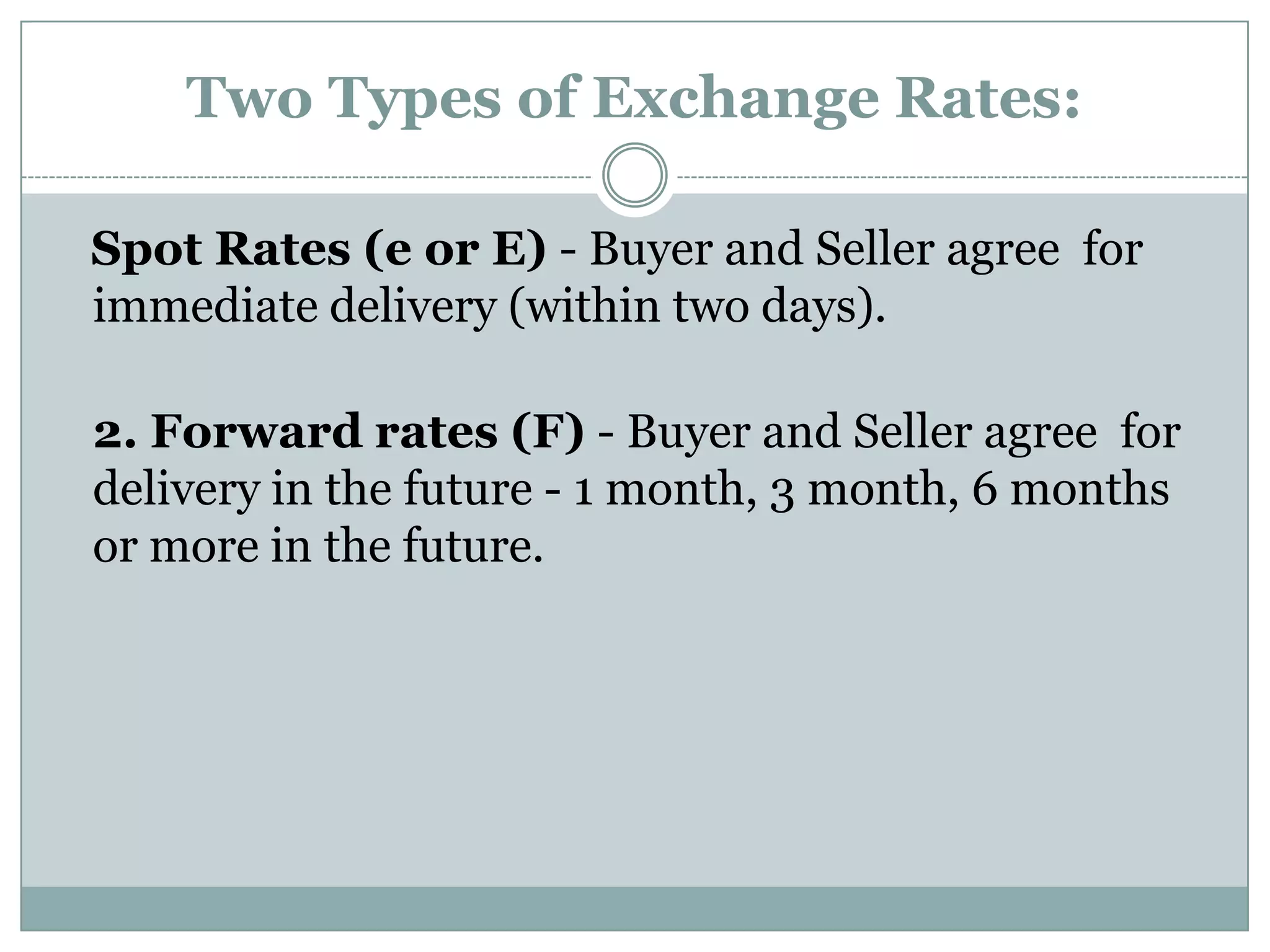 Two Types of Exchange Rates:
Spot Rates (e or E) - Buyer and Seller agree for
immediate delivery (within two days).
2. Forward rates (F) - Buyer and Seller agree for
delivery in the future - 1 month, 3 month, 6 months
or more in the future.
 
