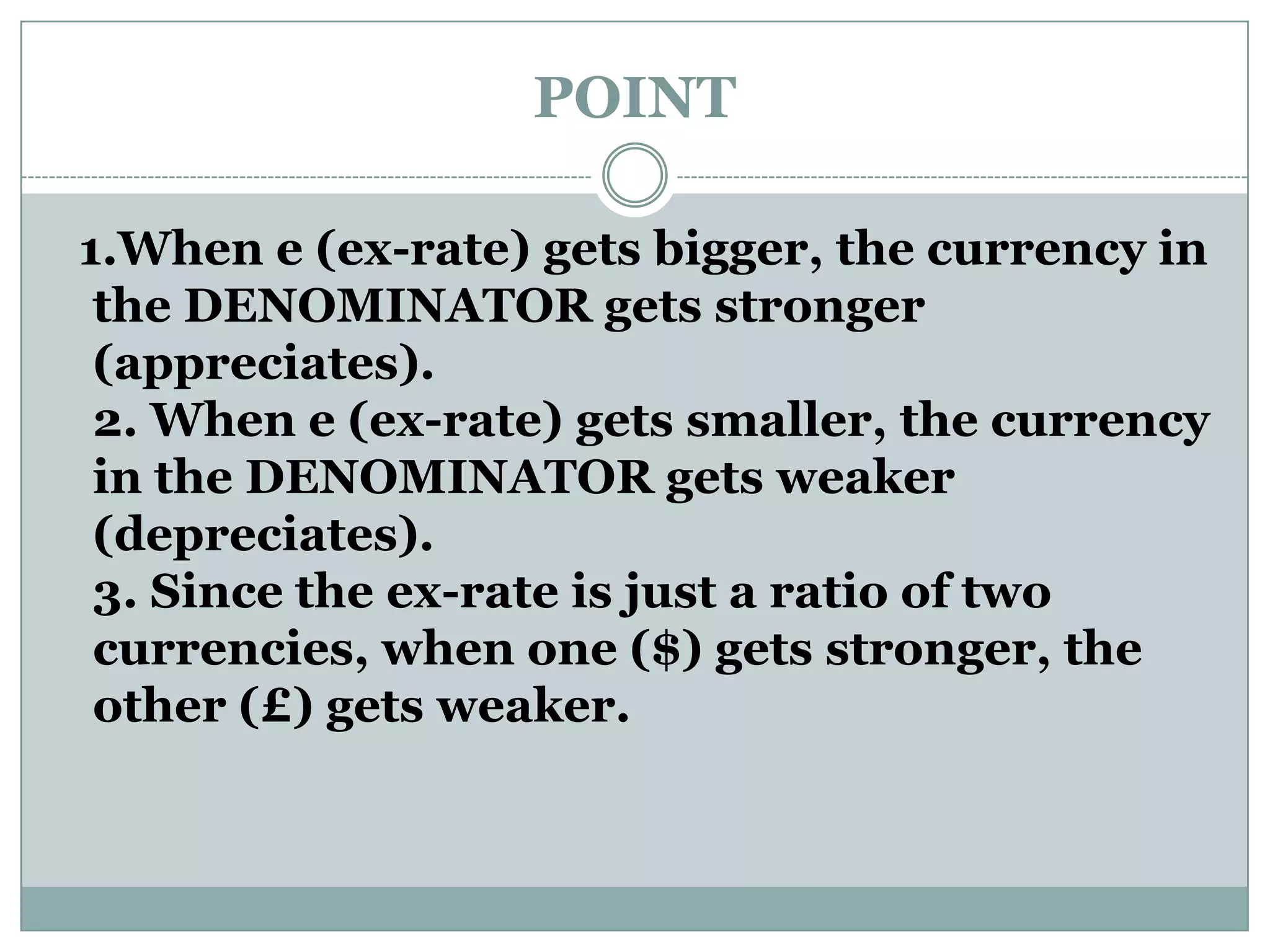 POINT
1.When e (ex-rate) gets bigger, the currency in
the DENOMINATOR gets stronger
(appreciates).
2. When e (ex-rate) gets smaller, the currency
in the DENOMINATOR gets weaker
(depreciates).
3. Since the ex-rate is just a ratio of two
currencies, when one ($) gets stronger, the
other (£) gets weaker.
 