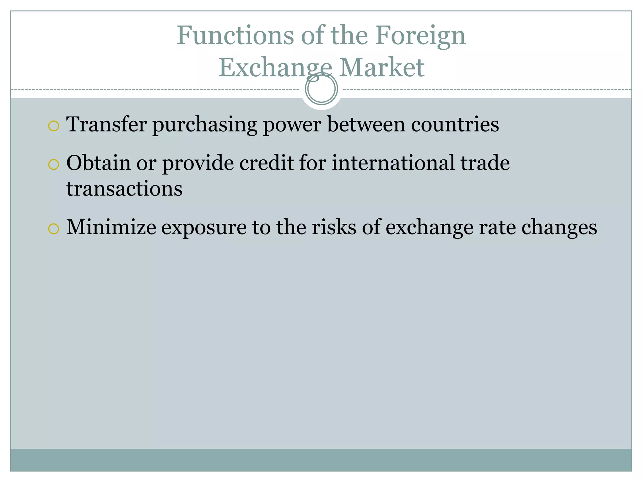 Functions of the Foreign
Exchange Market
 Transfer purchasing power between countries
 Obtain or provide credit for international trade
transactions
 Minimize exposure to the risks of exchange rate changes
 