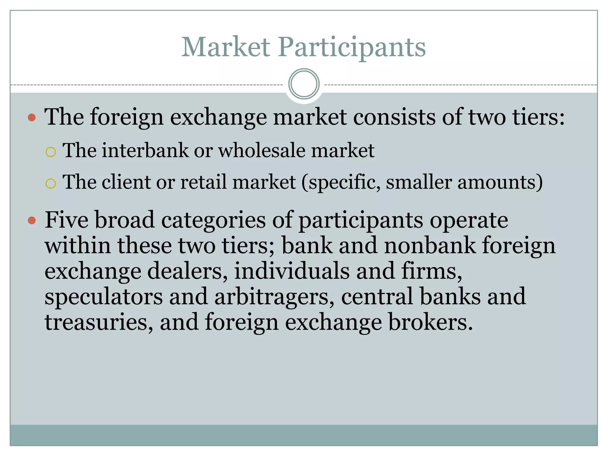 Market Participants
 The foreign exchange market consists of two tiers:
 The interbank or wholesale market
 The client or retail market (specific, smaller amounts)
 Five broad categories of participants operate
within these two tiers; bank and nonbank foreign
exchange dealers, individuals and firms,
speculators and arbitragers, central banks and
treasuries, and foreign exchange brokers.
 