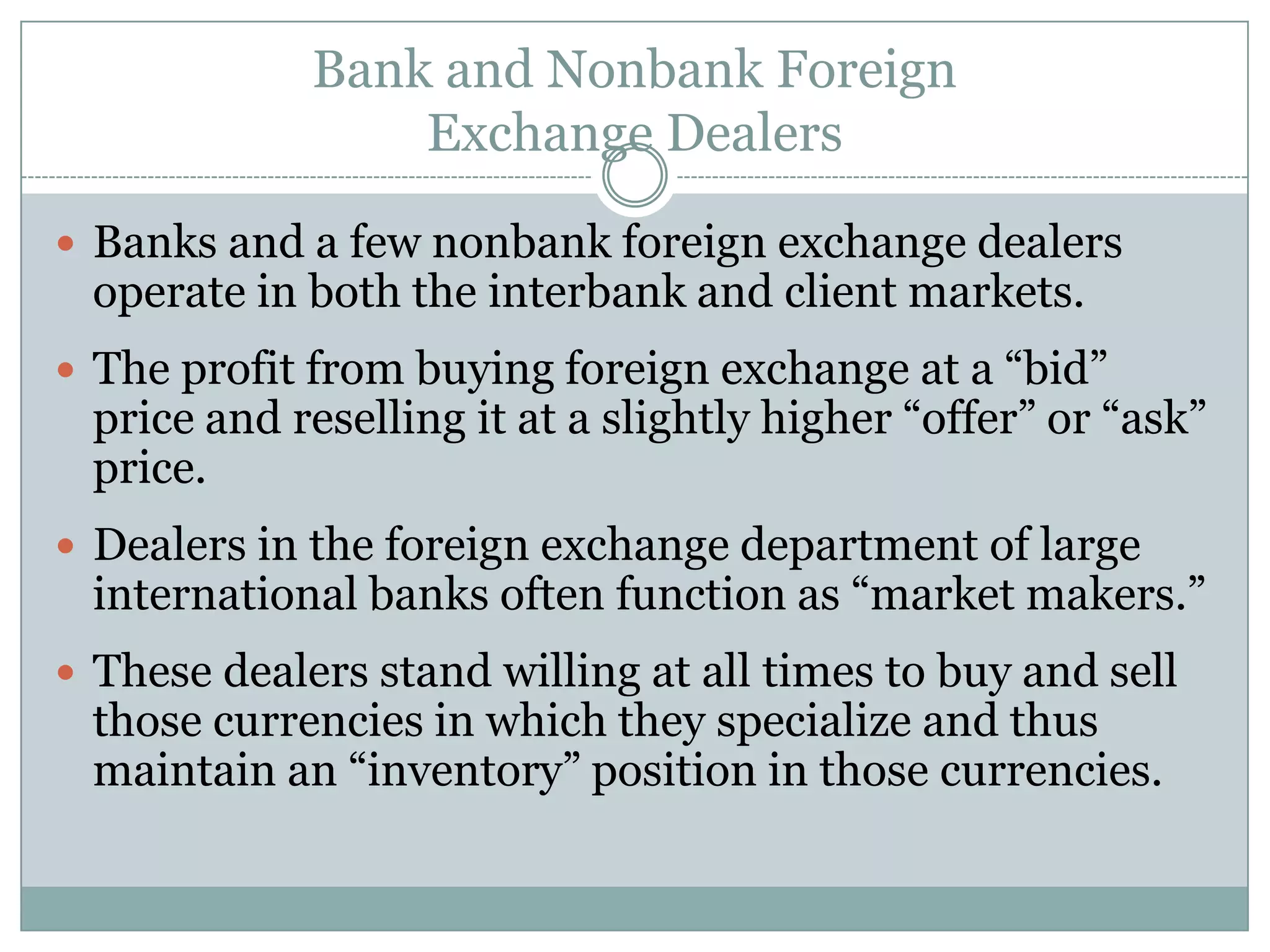 Bank and Nonbank Foreign
Exchange Dealers
 Banks and a few nonbank foreign exchange dealers
operate in both the interbank and client markets.
 The profit from buying foreign exchange at a “bid”
price and reselling it at a slightly higher “offer” or “ask”
price.
 Dealers in the foreign exchange department of large
international banks often function as “market makers.”
 These dealers stand willing at all times to buy and sell
those currencies in which they specialize and thus
maintain an “inventory” position in those currencies.
 