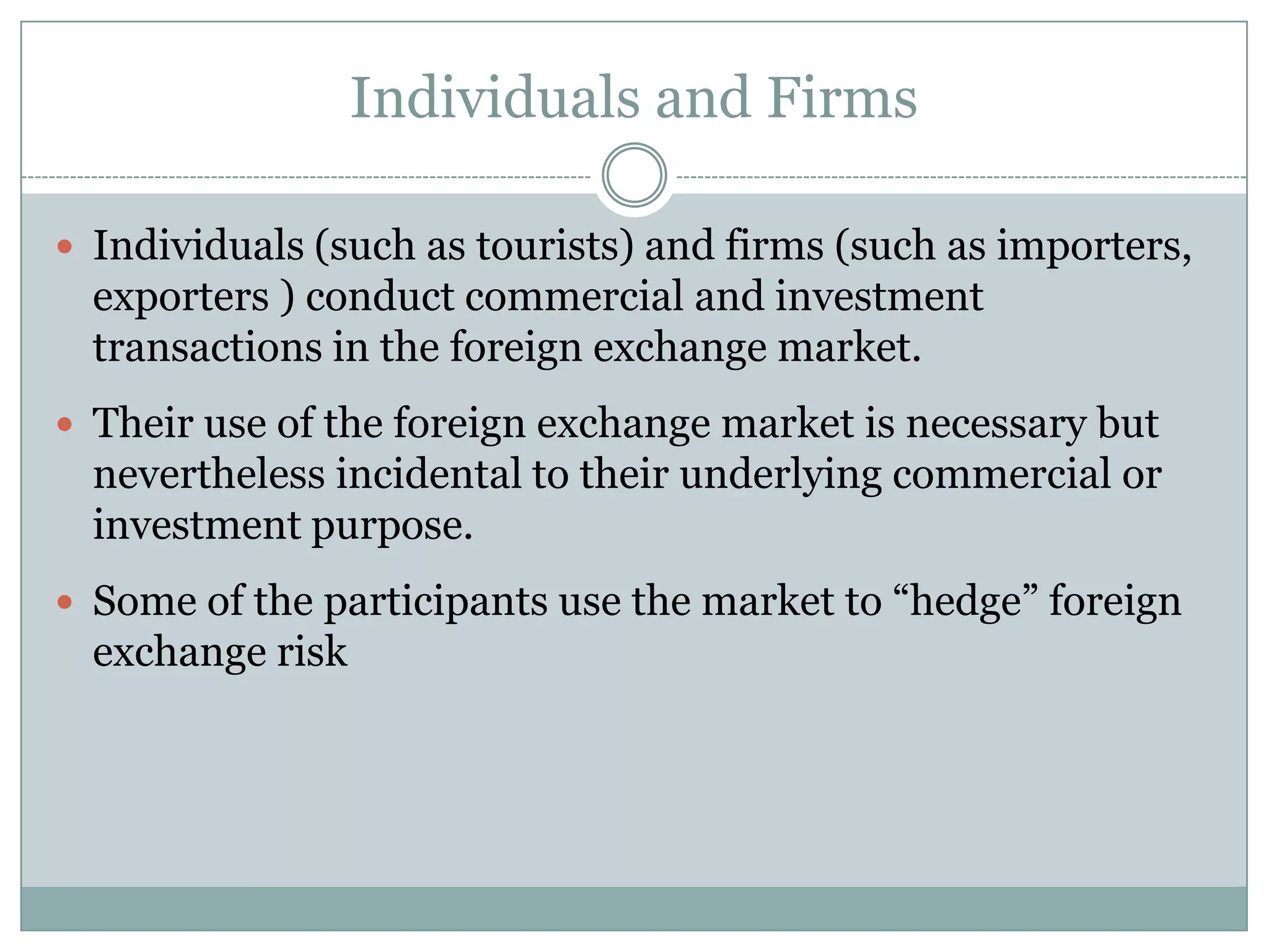 Individuals and Firms
 Individuals (such as tourists) and firms (such as importers,
exporters ) conduct commercial and investment
transactions in the foreign exchange market.
 Their use of the foreign exchange market is necessary but
nevertheless incidental to their underlying commercial or
investment purpose.
 Some of the participants use the market to “hedge” foreign
exchange risk
 
