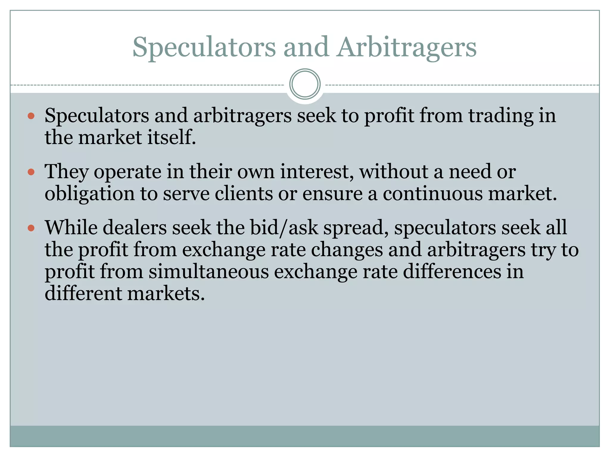 Speculators and Arbitragers
 Speculators and arbitragers seek to profit from trading in
the market itself.
 They operate in their own interest, without a need or
obligation to serve clients or ensure a continuous market.
 While dealers seek the bid/ask spread, speculators seek all
the profit from exchange rate changes and arbitragers try to
profit from simultaneous exchange rate differences in
different markets.
 