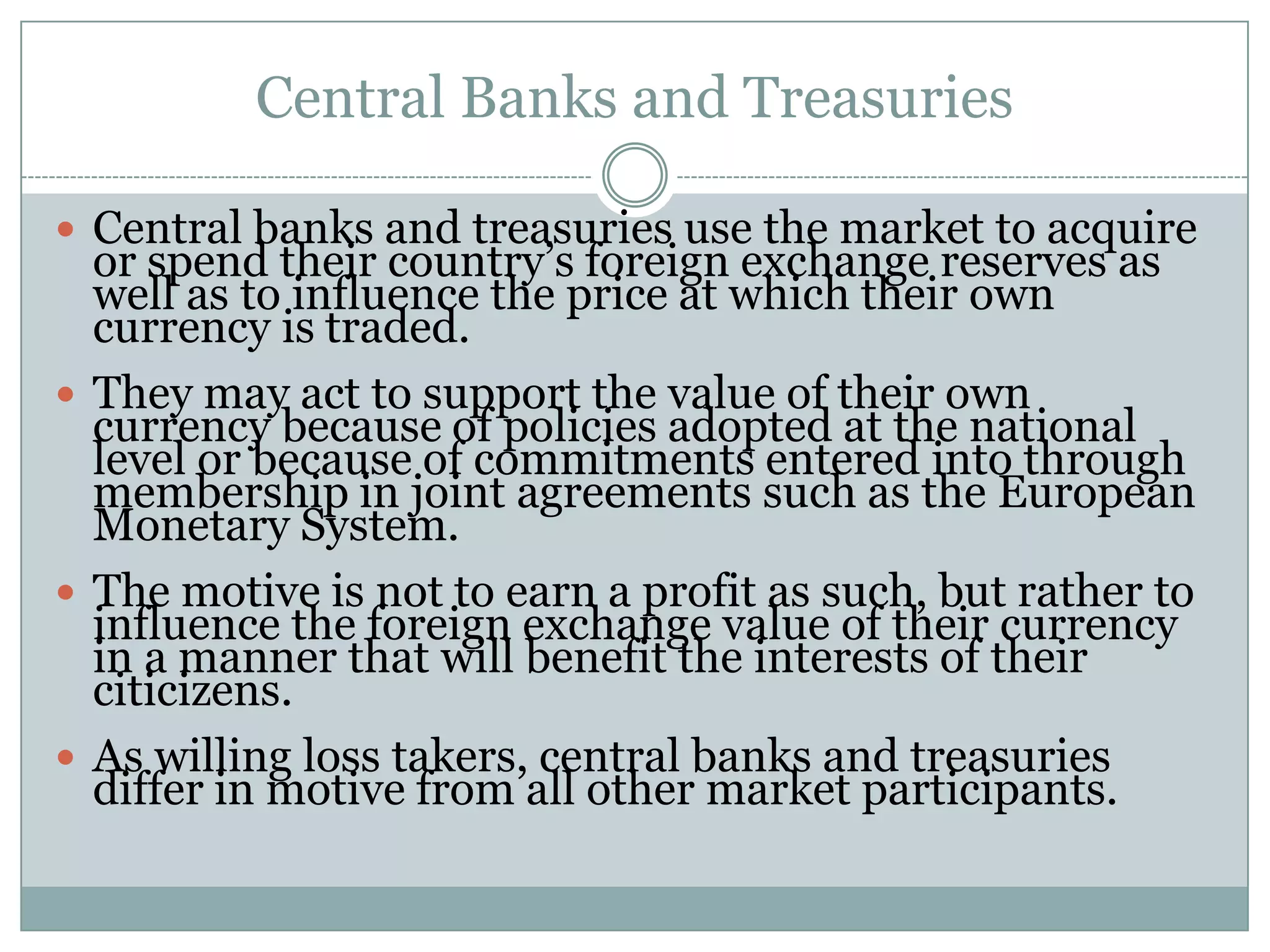 Central Banks and Treasuries
 Central banks and treasuries use the market to acquire
or spend their country’s foreign exchange reserves as
well as to influence the price at which their own
currency is traded.
 They may act to support the value of their own
currency because of policies adopted at the national
level or because of commitments entered into through
membership in joint agreements such as the European
Monetary System.
 The motive is not to earn a profit as such, but rather to
influence the foreign exchange value of their currency
in a manner that will benefit the interests of their
citicizens.
 As willing loss takers, central banks and treasuries
differ in motive from all other market participants.
 