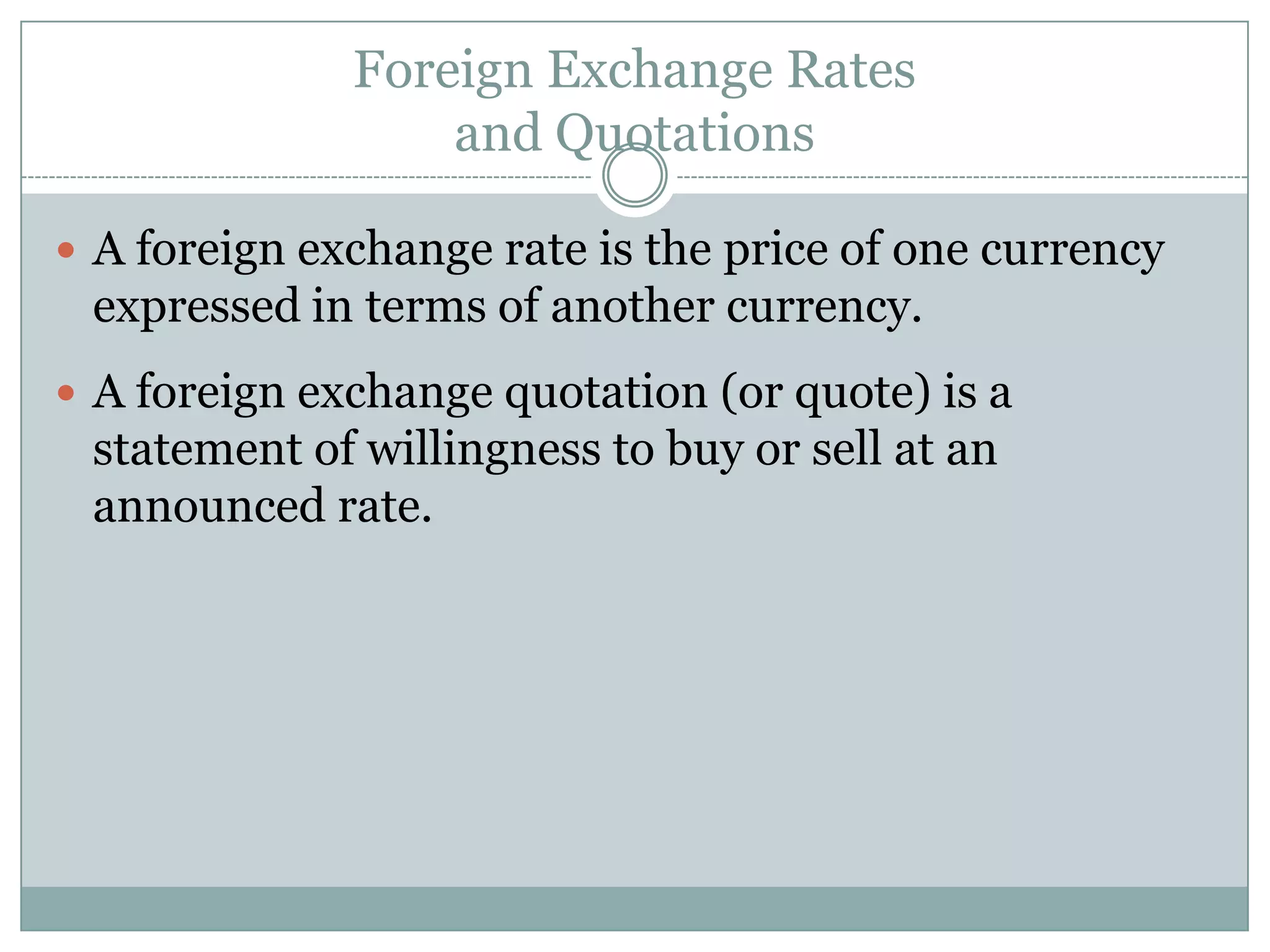 Foreign Exchange Rates
and Quotations
 A foreign exchange rate is the price of one currency
expressed in terms of another currency.
 A foreign exchange quotation (or quote) is a
statement of willingness to buy or sell at an
announced rate.
 