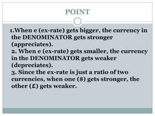 POINT
1.When e (ex-rate) gets bigger, the currency in
the DENOMINATOR gets stronger
(appreciates).
2. When e (ex-rate) gets smaller, the currency
in the DENOMINATOR gets weaker
(depreciates).
3. Since the ex-rate is just a ratio of two
currencies, when one ($) gets stronger, the
other (£) gets weaker.
 
