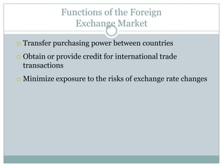 Functions of the Foreign
Exchange Market
 Transfer purchasing power between countries
 Obtain or provide credit for international trade
transactions
 Minimize exposure to the risks of exchange rate changes
 