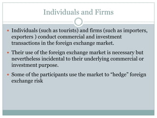 Individuals and Firms
 Individuals (such as tourists) and firms (such as importers,
exporters ) conduct commercial and investment
transactions in the foreign exchange market.
 Their use of the foreign exchange market is necessary but
nevertheless incidental to their underlying commercial or
investment purpose.
 Some of the participants use the market to “hedge” foreign
exchange risk
 