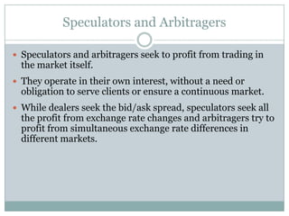 Speculators and Arbitragers
 Speculators and arbitragers seek to profit from trading in
the market itself.
 They operate in their own interest, without a need or
obligation to serve clients or ensure a continuous market.
 While dealers seek the bid/ask spread, speculators seek all
the profit from exchange rate changes and arbitragers try to
profit from simultaneous exchange rate differences in
different markets.
 