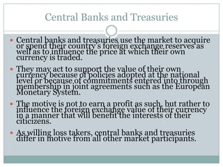 Central Banks and Treasuries
 Central banks and treasuries use the market to acquire
or spend their country’s foreign exchange reserves as
well as to influence the price at which their own
currency is traded.
 They may act to support the value of their own
currency because of policies adopted at the national
level or because of commitments entered into through
membership in joint agreements such as the European
Monetary System.
 The motive is not to earn a profit as such, but rather to
influence the foreign exchange value of their currency
in a manner that will benefit the interests of their
citicizens.
 As willing loss takers, central banks and treasuries
differ in motive from all other market participants.
 