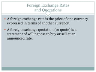 Foreign Exchange Rates
and Quotations
 A foreign exchange rate is the price of one currency
expressed in terms of another currency.
 A foreign exchange quotation (or quote) is a
statement of willingness to buy or sell at an
announced rate.
 