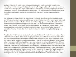 We have chosen to do urban drama but we decided to add a small twist to it to make it more
interesting so that it can appeal to the audience more. The target audience for most urban drama is
usually young teenagers, the target audience for our film opening was also young people therefore it
conforms to the forms and conventions of urban drama. Our film opening conformed to some of the
forms and conventions of other urban films as it is set in a council flat, this makes it look more
realistic.
The audience will know that it is an urban film as it gives the idea that urban film are about gangs
and violence which we have discovered from our research, however over film opening also subverted
the forms and conventions of urban films as it wasn’t about gangs and violence. This is the twist of
the film the council estate building gives the idea that it an urban film therefore the audience will
believe that its mainly about drugs, gangs and violence but we changed our film and made it more
simple by adding on romance, this subverts to the forms and conventions of urban drama. We
wanted to challenge the idea that that if you live in a council flat, it is usually based on gangs and
drugs.
An urban film that I have researched was ‘Kidulthood’, this film conformed to the conventions of an
urban film because it was about drugs, sex, gangs, violence, the audience would expect to see this in
that type of film because of where it was set which was mainly in a school which was shown in the
film opening. After researching the film ‘Kidulthood’ it gave us the idea of relating our genre to gang
culture but making it different by adding a love story between the twins and the girl, this is different
compared to other film openings and by including this it has subverted the forms and conventions of
urban film. Eventually we wanted to move away from gang culture because we wanted to subvert the
stereotypes and wanted to show the positive side of it. Kidulthood was set in a school environment;
it was surrounded by a lot of people however our film is based on three people. To add to that, the
target audience for most urban film is usually young teenagers, the target audience for our film
opening was also young people therefore it conforms to the forms and conventions of urban films.
 