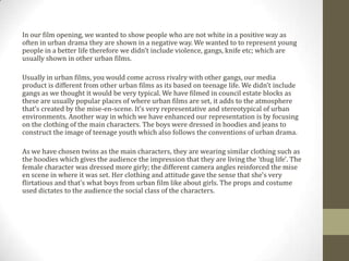 In our film opening, we wanted to show people who are not white in a positive way as
often in urban drama they are shown in a negative way. We wanted to to represent young
people in a better life therefore we didn’t include violence, gangs, knife etc; which are
usually shown in other urban films.
Usually in urban films, you would come across rivalry with other gangs, our media
product is different from other urban films as its based on teenage life. We didn’t include
gangs as we thought it would be very typical. We have filmed in council estate blocks as
these are usually popular places of where urban films are set, it adds to the atmosphere
that’s created by the mise-en-scene. It’s very representative and stereotypical of urban
environments. Another way in which we have enhanced our representation is by focusing
on the clothing of the main characters. The boys were dressed in hoodies and jeans to
construct the image of teenage youth which also follows the conventions of urban drama.
As we have chosen twins as the main characters, they are wearing similar clothing such as
the hoodies which gives the audience the impression that they are living the 'thug life'. The
female character was dressed more girly; the different camera angles reinforced the mise
en scene in where it was set. Her clothing and attitude gave the sense that she's very
flirtatious and that’s what boys from urban film like about girls. The props and costume
used dictates to the audience the social class of the characters.
 
