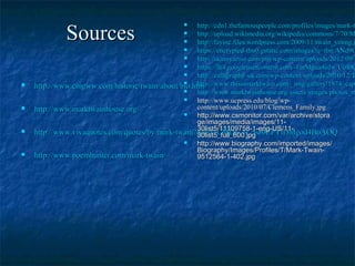 SourcesSources
 http://www.cmgww.com/historic/twain/about/bio.htmhttp://www.cmgww.com/historic/twain/about/bio.htm
 http://www.marktwainhouse.org/http://www.marktwainhouse.org/
 http://www.vivaquotes.com/quotes/by/mark-twain?gclid=CMDa_N_5sr0CFYtDMgod4BoAOQhttp://www.vivaquotes.com/quotes/by/mark-twain?gclid=CMDa_N_5sr0CFYtDMgod4BoAOQ
 http://www.poemhunter.com/mark-twain/http://www.poemhunter.com/mark-twain/
 http://cdn1.thefamouspeople.com/profiles/images/mark-thttp://cdn1.thefamouspeople.com/profiles/images/mark-t
 http://upload.wikimedia.org/wikipedia/commons/7/70/Mhttp://upload.wikimedia.org/wikipedia/commons/7/70/M
 http://fayinc.files.wordpress.com/2009/11/twain_young.jhttp://fayinc.files.wordpress.com/2009/11/twain_young.j
 https://encrypted-tbn0.gstatic.com/images?q=tbn:ANd9Ghttps://encrypted-tbn0.gstatic.com/images?q=tbn:ANd9G
 http://skinnyartist.com/pin/wp-content/uploads/2012/09/Mhttp://skinnyartist.com/pin/wp-content/uploads/2012/09/M
 https://lh4.googleusercontent.com/-FatMgua4oJw/UoI0Qhttps://lh4.googleusercontent.com/-FatMgua4oJw/UoI0Q
 http://calligraphy-uk.com/wp-content/uploads/2010/12/Thttp://calligraphy-uk.com/wp-content/uploads/2010/12/T
 http://www.thisismarktwain.com/_img/gallery/1874_caphttp://www.thisismarktwain.com/_img/gallery/1874_capt
 http://www.marktwainhouse.org/assets/images/photos_mhttp://www.marktwainhouse.org/assets/images/photos_m
 http://www.ucpress.edu/blog/wp-http://www.ucpress.edu/blog/wp-
content/uploads/2010/07/Clemens_Family.jpgcontent/uploads/2010/07/Clemens_Family.jpg
 http://www.csmonitor.com/var/archive/storahttp://www.csmonitor.com/var/archive/stora
ge/images/media/images/11-ge/images/media/images/11-
30list5/11109758-1-eng-US/11-30list5/11109758-1-eng-US/11-
30list5_full_600.jpg30list5_full_600.jpg
 http://www.biography.com/imported/images/http://www.biography.com/imported/images/
Biography/Images/Profiles/T/Mark-Twain-Biography/Images/Profiles/T/Mark-Twain-
9512564-1-402.jpg9512564-1-402.jpg
 