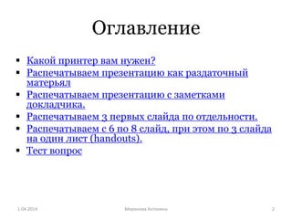 Оглавление
 Какой принтер вам нужен?
 Распечатываем презентацию как раздаточный
матерьял
 Распечатываем презентацию с заметками
докладчика.
 Распечатываем 3 первых слайда по отдельности.
 Распечатываем с 6 по 8 слайд, при этом по 3 слайда
на один лист (handouts).
 Тест вопрос
1.04.2014 Mиронова Антонина 2
 