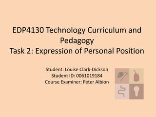 EDP4130 Technology Curriculum and
Pedagogy
Task 2: Expression of Personal Position
Student: Louise Clark-Dickson
Student ID: 0061019184
Course Examiner: Peter Albion
 
