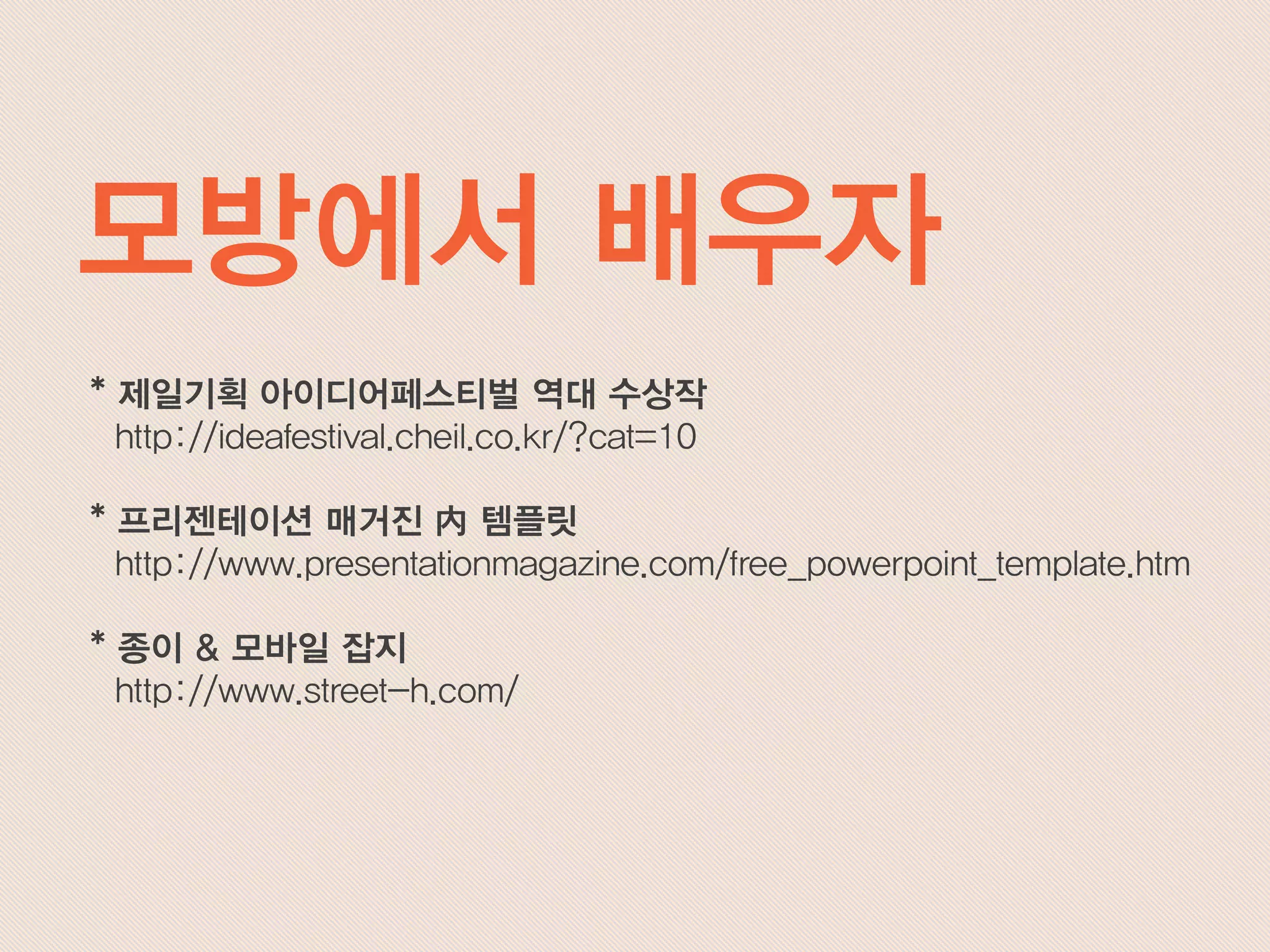 * 제일기획 아이디어페스티벌 역대 수상작
http://ideafestival.cheil.co.kr/?cat=10
* 프리젠테이션 매거진 內 템플릿
http://www.presentationmagazine.com/free_powerpoint_template.htm
* 종이 & 모바일 잡지
http://www.street-h.com/
모방에서 배우자
 