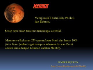 Mempunyai 2 bulan iaitu Phobos
dan Deimos.
Setiap satu bulan tersebut menyerupai asteroid.
(http://ms.wikipedia.org/wiki/Marikh)
SUMBER RUJUKAN :
Mempunyai keluasan 25% permukaan Bumi dan hanya 10%
jisim Bumi (walau bagaimanapun keluasan daratan Bumi
adalah sama dengan keluasan daratan Marikh).
 