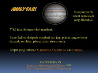 778.3 juta kilometer dari matahari.
Planet kelima daripada matahari dan juga planet yang terbesar
daripada sembilan planet dalam sistem suria.
(http://ms.wikipedia.org/wiki/Musytari DAN
http://lauhuonghuongd053771.blogspot.com)
SUMBER RUJUKAN :
Mempunyai 66
satelit semulajadi
yang diketahui.
Empat yang terbesar, Ganymede, Callisto, Io dan Europa.
 