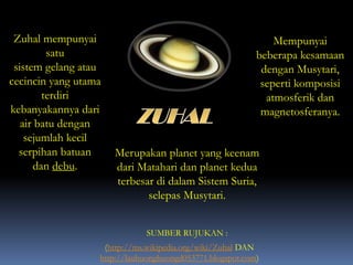 Zuhal mempunyai
satu
sistem gelang atau
cecincin yang utama
terdiri
kebanyakannya dari
air batu dengan
sejumlah kecil
serpihan batuan
dan debu.
Merupakan planet yang keenam
dari Matahari dan planet kedua
terbesar di dalam Sistem Suria,
selepas Musytari.
(http://ms.wikipedia.org/wiki/Zuhal DAN
http://lauhuonghuongd053771.blogspot.com)
SUMBER RUJUKAN :
Mempunyai
beberapa kesamaan
dengan Musytari,
seperti komposisi
atmosferik dan
magnetosferanya.
 