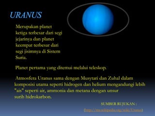 Merupakan planet
ketiga terbesar dari segi
jejarinya dan planet
keempat terbesar dari
segi jisimnya di Sistem
Suria.
Planet pertama yang ditemui melalui teleskop.
Atmosfera Uranus sama dengan Musytari dan Zuhal dalam
komposisi utama seperti hidrogen dan helium mengandungi lebih
"ais" seperti air, ammonia dan metana dengan unsur
surih hidrokarbon.
(http://ms.wikipedia.org/wiki/Uranus)
SUMBER RUJUKAN :
 