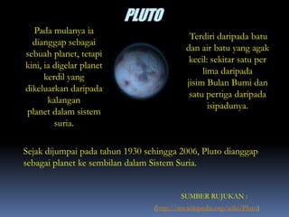 Pada mulanya ia
dianggap sebagai
sebuah planet, tetapi
kini, ia digelar planet
kerdil yang
dikeluarkan daripada
kalangan
planet dalam sistem
suria.
Terdiri daripada batu
dan air batu yang agak
kecil: sekitar satu per
lima daripada
jisim Bulan Bumi dan
satu pertiga daripada
isipadunya.
Sejak dijumpai pada tahun 1930 sehingga 2006, Pluto dianggap
sebagai planet ke sembilan dalam Sistem Suria.
SUMBER RUJUKAN :
(http://ms.wikipedia.org/wiki/Pluto)
 