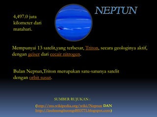 4,497.0 juta
kilometer dari
matahari.
SUMBER RUJUKAN :
(http://ms.wikipedia.org/wiki/Neptun DAN
http://lauhuonghuongd053771.blogspot.com)
Mempunyai 13 satelit,yang terbesar, Triton, secara geologinya aktif,
dengan geiser dari cecair nitrogen.
Bulan Neptun,Triton merupakan satu-satunya satelit
dengan orbit susut.
 