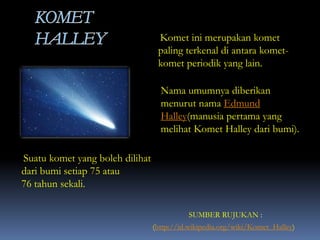 Suatu komet yang boleh dilihat
dari bumi setiap 75 atau
76 tahun sekali.
Nama umumnya diberikan
menurut nama Edmund
Halley(manusia pertama yang
melihat Komet Halley dari bumi).
Komet ini merupakan komet
paling terkenal di antara komet-
komet periodik yang lain.
SUMBER RUJUKAN :
(http://id.wikipedia.org/wiki/Komet_Halley)
 