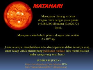 Merupakan bintang terdekat
dengan Bumi dengan jarak purata
149,680,000 kilometer (93,026,724
batu).
Merupakan satu bebola plasma dengan jisim sekitar
2 x 1030 kg.
(http://ms.wikipedia.org/wiki/Matahari DAN
http://lauhuonghuongd053771.blogspot.com)
SUMBER RUJUKAN :
Jisim besarnya menghasilkan suhu dan kepadatan dalam terasnya yang
amat cukup untuk menampung pelakuran nuklear, iaitu membebaskan
kadar tenaga yang amat besar
 