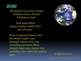 Merupakan satu-satunya tempat
di dalam semesta di mana
kehidupan wujud.
(http://ms.wikipedia.org/wiki/Bumi)
Jarak purata Bumi
dengan matahari adalah 149.6
juta kilometer.
Bumi mempunyai lapisan udara
dan medan magnet yang
dipanggil magnetosfera yang
melindung permukaan Bumi
daripada angin suria, sinaran ultra
merbahaya, dan radiasi dari angkasa
lepas. SUMBER RUJUKAN :
 