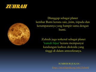 (http://ms.wikipedia.org/wiki/Zuhrah)
Dianggap sebagai planet
kembar Bumi kerana saiz, jisim, isipadu dan
ketumpatannya yang hampir sama dengan
bumi.
Zuhrah juga terkenal sebagai planet
'rumah hijau' kerana mempunyai
kandungan karbon dioksida yang
tinggi di dalam atmosferanya.
SUMBER RUJUKAN :
 