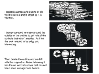 I scribbles across and outline of the
word to give a graffiti effect as it is
youthful.
I then proceeded to erase around the
outside of the outline to get ride of the
scribble that wasn’t needed. As I felt
the look needed to be edgy and
interesting.
Then delete the outline and am left
with the original scribbles. Meaning it
has the an innovative look that has not
been seen in magazines before.
 