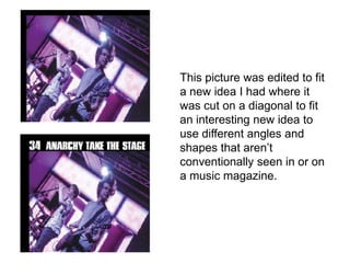 This picture was edited to fit
a new idea I had where it
was cut on a diagonal to fit
an interesting new idea to
use different angles and
shapes that aren’t
conventionally seen in or on
a music magazine.
 