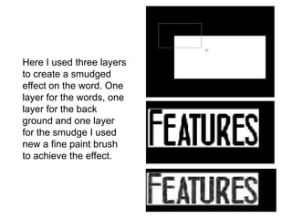 Here I used three layers
to create a smudged
effect on the word. One
layer for the words, one
layer for the back
ground and one layer
for the smudge I used
new a fine paint brush
to achieve the effect.
 