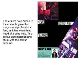 The editors note added to
the contents gave the
magazine a professional
feel, as it has everything
need of a edits note. The
colour also matched and
stuck with the colour
scheme.
 