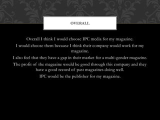 Overall I think I would choose IPC media for my magazine.
I would choose them because I think their company would work for my
magazine.
I also feel that they have a gap in their market for a multi-gender magazine.
The profit of the magazine would be good through this company and they
have a good record of past magazines doing well.
IPC would be the publisher for my magazine.
OVERALL
 