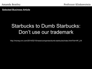 Starbucks to Dumb Starbucks:
Don’t use our trademark
http://money.cnn.com/2014/02/10/news/companies/dumb-starbucks/index.html?iid=HP_LN
Amanda Bentley Professor Klinkowstein
Selected Business Article
 