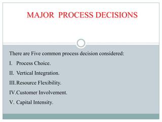 MAJOR PROCESS DECISIONS
There are Five common process decision considered:
I. Process Choice.
II. Vertical Integration.
III.Resource Flexibility.
IV.Customer Involvement.
V. Capital Intensity.
 