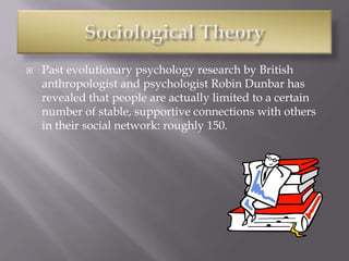  Past evolutionary psychology research by British
anthropologist and psychologist Robin Dunbar has
revealed that people are actually limited to a certain
number of stable, supportive connections with others
in their social network: roughly 150.
 